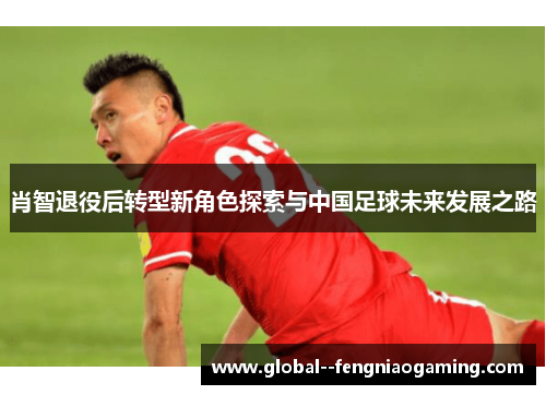 肖智退役后转型新角色探索与中国足球未来发展之路 肖智退役后转型新角色探索与中国足球未来发展之路