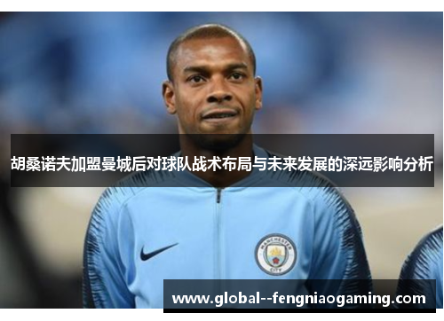 胡桑诺夫加盟曼城后对球队战术布局与未来发展的深远影响分析
