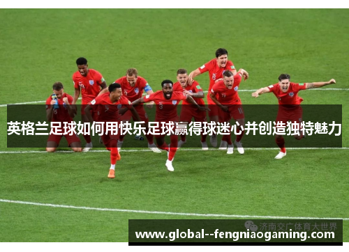 英格兰足球如何用快乐足球赢得球迷心并创造独特魅力