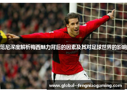 范尼深度解析梅西魅力背后的因素及其对足球世界的影响
