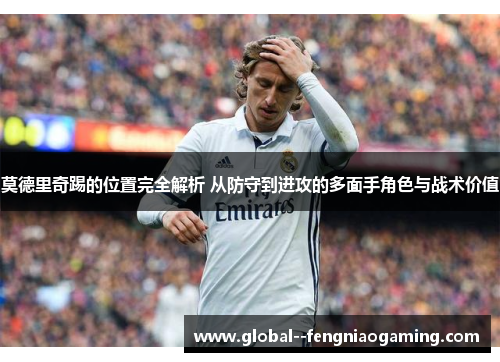 莫德里奇踢的位置完全解析 从防守到进攻的多面手角色与战术价值