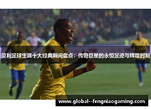 贝利足球生涯十大经典瞬间盘点：传奇巨星的永恒足迹与辉煌时刻