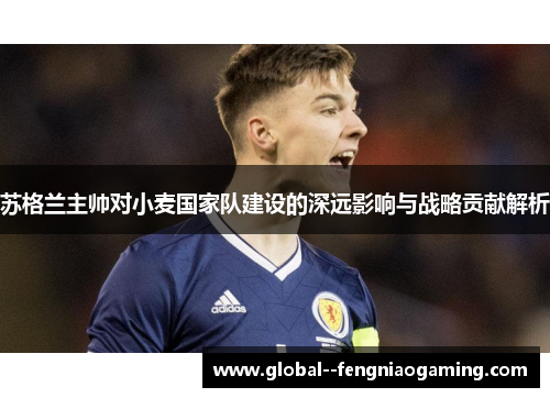 苏格兰主帅对小麦国家队建设的深远影响与战略贡献解析