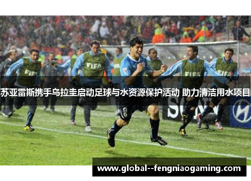 苏亚雷斯携手乌拉圭启动足球与水资源保护活动 助力清洁用水项目
