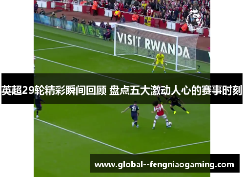 英超29轮精彩瞬间回顾 盘点五大激动人心的赛事时刻