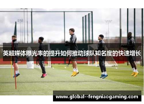 英超媒体曝光率的提升如何推动球队知名度的快速增长