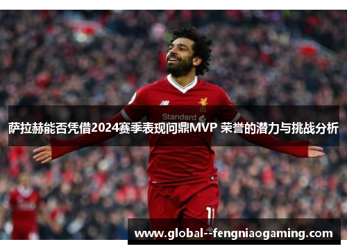 萨拉赫能否凭借2024赛季表现问鼎MVP 荣誉的潜力与挑战分析
