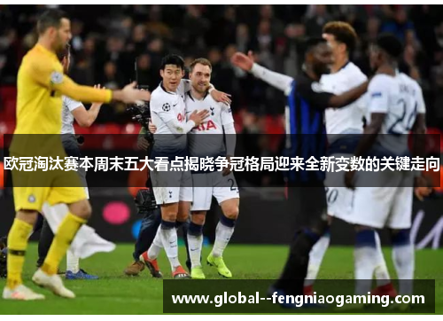 欧冠淘汰赛本周末五大看点揭晓争冠格局迎来全新变数的关键走向