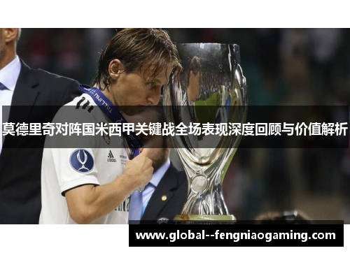 莫德里奇对阵国米西甲关键战全场表现深度回顾与价值解析 莫德里奇对阵国米西甲关键战全场表现深度回顾与价值解析