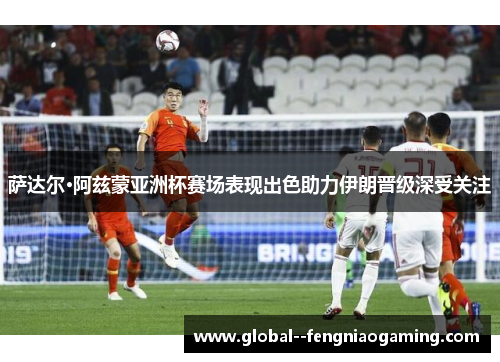 萨达尔·阿兹蒙亚洲杯赛场表现出色助力伊朗晋级深受关注 萨达尔·阿兹蒙亚洲杯赛场表现出色助力伊朗晋级深受关注
