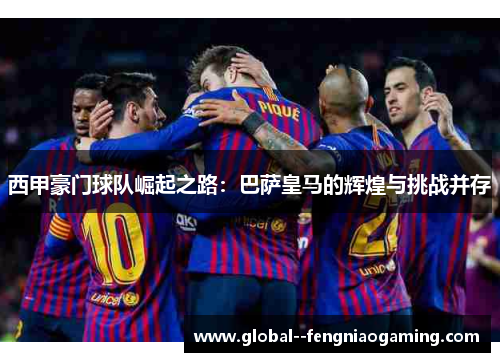 西甲豪门球队崛起之路：巴萨皇马的辉煌与挑战并存
