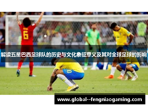 解读五星巴西足球队的历史与文化象征意义及其对全球足球的影响