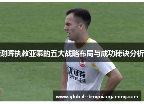 谢晖执教亚泰的五大战略布局与成功秘诀分析 谢晖执教亚泰的五大战略布局与成功秘诀分析