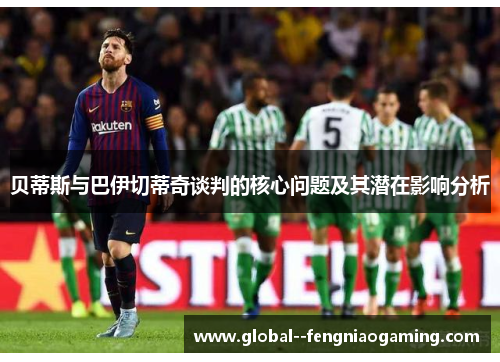 贝蒂斯与巴伊切蒂奇谈判的核心问题及其潜在影响分析 贝蒂斯与巴伊切蒂奇谈判的核心问题及其潜在影响分析