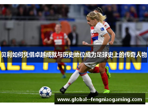 贝利如何凭借卓越成就与历史地位成为足球史上的传奇人物 贝利如何凭借卓越成就与历史地位成为足球史上的传奇人物