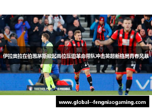 伊拉奥拉在伯恩茅斯掀起高位压迫革命带队冲击英超新格局青春风暴 伊拉奥拉在伯恩茅斯掀起高位压迫革命带队冲击英超新格局青春风暴