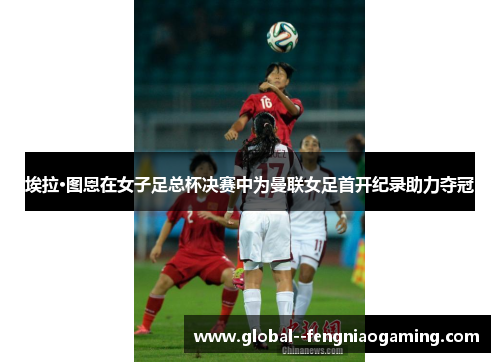 埃拉·图恩在女子足总杯决赛中为曼联女足首开纪录助力夺冠 埃拉·图恩在女子足总杯决赛中为曼联女足首开纪录助力夺冠