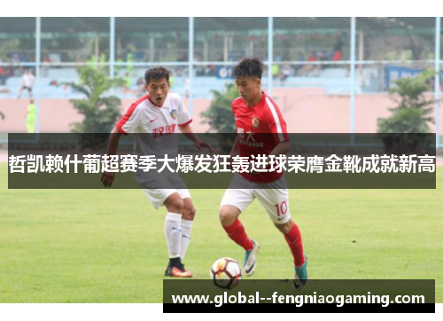 哲凯赖什葡超赛季大爆发狂轰进球荣膺金靴成就新高 哲凯赖什葡超赛季大爆发狂轰进球荣膺金靴成就新高