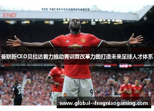曼联新CEO贝拉达着力推动青训营改革力图打造未来足球人才体系
