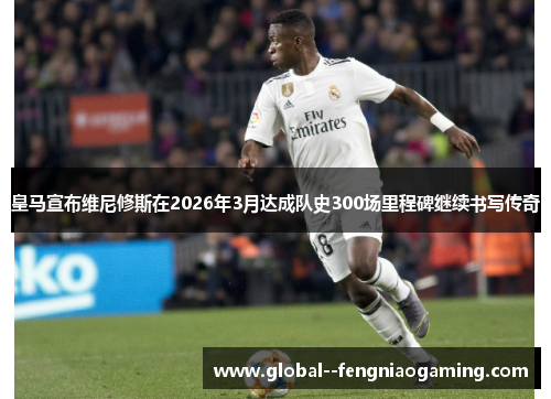 皇马宣布维尼修斯在2026年3月达成队史300场里程碑继续书写传奇