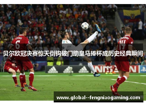 贝尔欧冠决赛惊天倒钩破门助皇马捧杯成历史经典瞬间