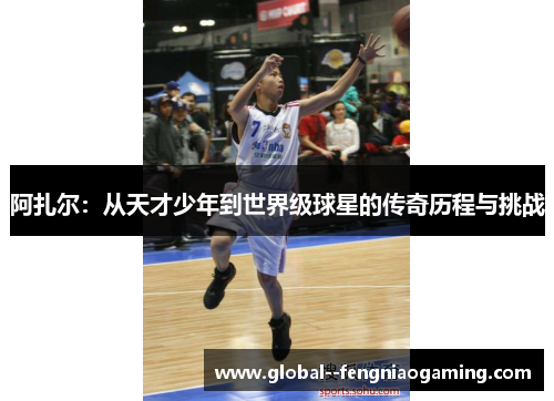 阿扎尔：从天才少年到世界级球星的传奇历程与挑战