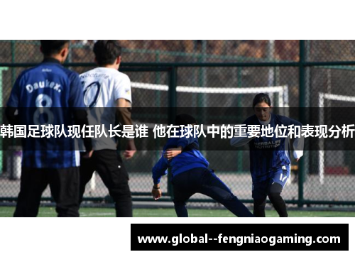 韩国足球队现任队长是谁 他在球队中的重要地位和表现分析 韩国足球队现任队长是谁 他在球队中的重要地位和表现分析