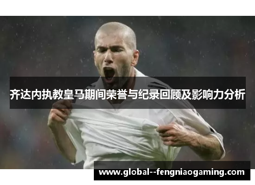 齐达内执教皇马期间荣誉与纪录回顾及影响力分析 齐达内执教皇马期间荣誉与纪录回顾及影响力分析
