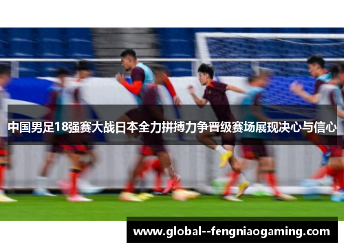 中国男足18强赛大战日本全力拼搏力争晋级赛场展现决心与信心 中国男足18强赛大战日本全力拼搏力争晋级赛场展现决心与信心