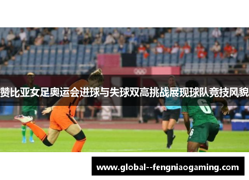赞比亚女足奥运会进球与失球双高挑战展现球队竞技风貌 赞比亚女足奥运会进球与失球双高挑战展现球队竞技风貌
