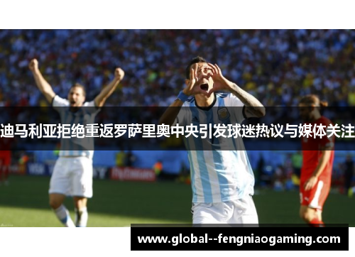 迪马利亚拒绝重返罗萨里奥中央引发球迷热议与媒体关注 迪马利亚拒绝重返罗萨里奥中央引发球迷热议与媒体关注